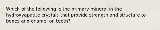 Which of the following is the primary mineral in the hydroxyapatite crystals that provide strength and structure to bones and enamel on teeth?