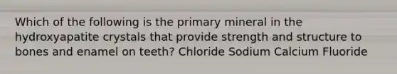 Which of the following is the primary mineral in the hydroxyapatite crystals that provide strength and structure to bones and enamel on teeth? Chloride Sodium Calcium Fluoride