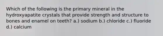 Which of the following is the primary mineral in the hydroxyapatite crystals that provide strength and structure to bones and enamel on teeth? a.) sodium b.) chloride c.) fluoride d.) calcium