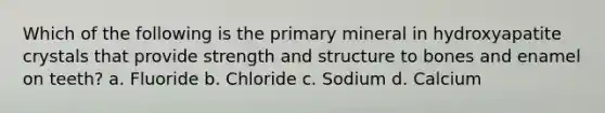 Which of the following is the primary mineral in hydroxyapatite crystals that provide strength and structure to bones and enamel on teeth? a. Fluoride b. Chloride c. Sodium d. Calcium