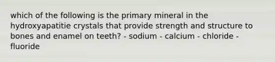 which of the following is the primary mineral in the hydroxyapatitie crystals that provide strength and structure to bones and enamel on teeth? - sodium - calcium - chloride - fluoride