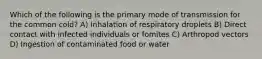 Which of the following is the primary mode of transmission for the common cold? A) Inhalation of respiratory droplets B) Direct contact with infected individuals or fomites C) Arthropod vectors D) Ingestion of contaminated food or water