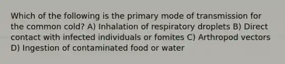 Which of the following is the primary mode of transmission for the common cold? A) Inhalation of respiratory droplets B) Direct contact with infected individuals or fomites C) Arthropod vectors D) Ingestion of contaminated food or water