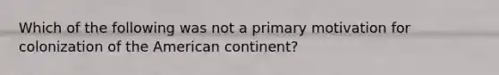 Which of the following was not a primary motivation for colonization of the American continent?