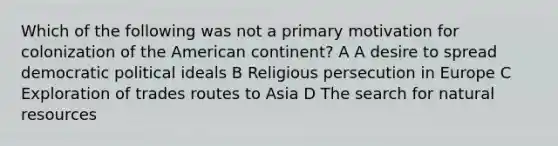 Which of the following was not a primary motivation for colonization of the American continent? A A desire to spread democratic political ideals B Religious persecution in Europe C Exploration of trades routes to Asia D The search for natural resources