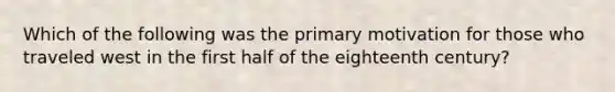 Which of the following was the primary motivation for those who traveled west in the first half of the eighteenth century?