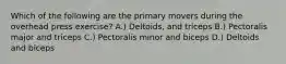 Which of the following are the primary movers during the overhead press exercise? A.) Deltoids, and triceps B.) Pectoralis major and triceps C.) Pectoralis minor and biceps D.) Deltoids and biceps