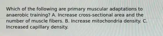 Which of the following are primary muscular adaptations to anaerobic training? A. Increase cross-sectional area and the number of muscle fibers. B. Increase mitochondria density. C. Increased capillary density.