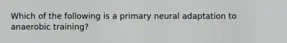 Which of the following is a primary neural adaptation to anaerobic training?