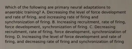 Which of the following are primary neural adaptations to anaerobic training? A. Decreasing the level of force development and rate of firing, and increasing rate of firing and synchronization of firing. B. Increasing recruitment, rate of firing, force development, synchronization of firing. C. Decreasing recruitment, rate of firing, force development, synchronization of firing. D. Increasing the level of force development and rate of firing, and decreasing rate of firing and synchronization of firing