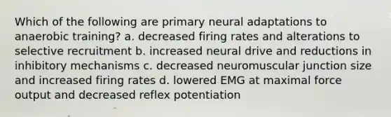 Which of the following are primary neural adaptations to anaerobic training? a. decreased firing rates and alterations to selective recruitment b. increased neural drive and reductions in inhibitory mechanisms c. decreased neuromuscular junction size and increased firing rates d. lowered EMG at maximal force output and decreased reflex potentiation