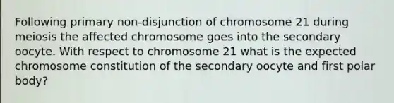 Following primary non-disjunction of chromosome 21 during meiosis the affected chromosome goes into the secondary oocyte. With respect to chromosome 21 what is the expected chromosome constitution of the secondary oocyte and first polar body?