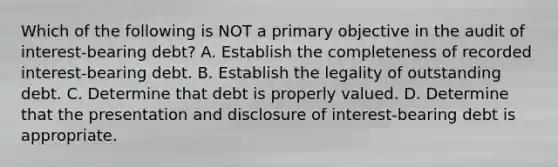 Which of the following is NOT a primary objective in the audit of interest-bearing debt? A. Establish the completeness of recorded interest-bearing debt. B. Establish the legality of outstanding debt. C. Determine that debt is properly valued. D. Determine that the presentation and disclosure of interest-bearing debt is appropriate.