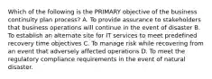 Which of the following is the PRIMARY objective of the business continuity plan process? A. To provide assurance to stakeholders that business operations will continue in the event of disaster B. To establish an alternate site for IT services to meet predefined recovery time objectives C. To manage risk while recovering from an event that adversely affected operations D. To meet the regulatory compliance requirements in the event of natural disaster.