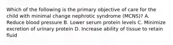 Which of the following is the primary objective of care for the child with minimal change nephrotic syndrome (MCNS)? A. Reduce blood pressure B. Lower serum protein levels C. Minimize excretion of urinary protein D. Increase ability of tissue to retain fluid