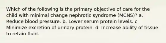 Which of the following is the primary objective of care for the child with minimal change nephrotic syndrome (MCNS)? a. Reduce blood pressure. b. Lower serum protein levels. c. Minimize excretion of urinary protein. d. Increase ability of tissue to retain fluid.