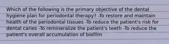 Which of the following is the primary objective of the dental hygiene plan for periodontal therapy? -To restore and maintain health of the periodontal tissues -To reduce the patient's risk for dental caries -To remineralize the patient's teeth -To reduce the patient's overall accumulation of biofilm