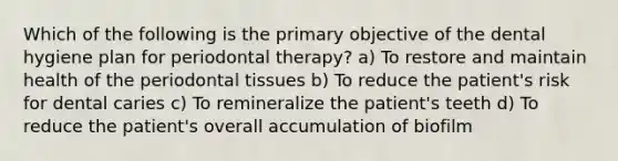 Which of the following is the primary objective of the dental hygiene plan for periodontal therapy? a) To restore and maintain health of the periodontal tissues b) To reduce the patient's risk for dental caries c) To remineralize the patient's teeth d) To reduce the patient's overall accumulation of biofilm