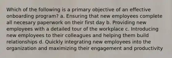 Which of the following is a primary objective of an effective onboarding program? a. Ensuring that new employees complete all necesary paperwork on their first day b. Providing new employees with a detailed tour of the workplace c. Introducing new employees to their colleagues and helping them build relationships d. Quickly integrating new employees into the organization and maximizing their engagement and productivity