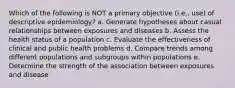 Which of the following is NOT a primary objective (i.e., use) of descriptive epidemiology? a. Generate hypotheses about casual relationships between exposures and diseases b. Assess the health status of a population c. Evaluate the effectiveness of clinical and public health problems d. Compare trends among different populations and subgroups within populations e. Determine the strength of the association between exposures and disease