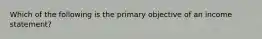 Which of the following is the primary objective of an income statement?