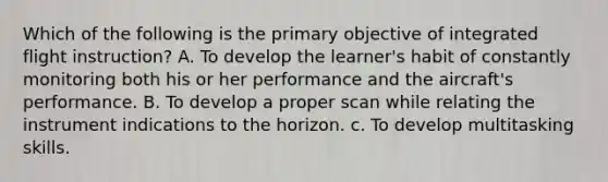 Which of the following is the primary objective of integrated flight instruction? A. To develop the learner's habit of constantly monitoring both his or her performance and the aircraft's performance. B. To develop a proper scan while relating the instrument indications to the horizon. c. To develop multitasking skills.