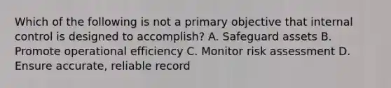 Which of the following is not a primary objective that internal control is designed to accomplish? A. Safeguard assets B. Promote operational efficiency C. Monitor risk assessment D. Ensure accurate, reliable record