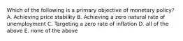 Which of the following is a primary objective of monetary​ policy? A. Achieving price stability B. Achieving a zero natural rate of unemployment C. Targeting a zero rate of inflation D. all of the above E. none of the above