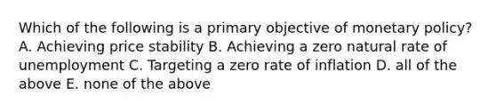 Which of the following is a primary objective of monetary​ policy? A. Achieving price stability B. Achieving a zero natural rate of unemployment C. Targeting a zero rate of inflation D. all of the above E. none of the above