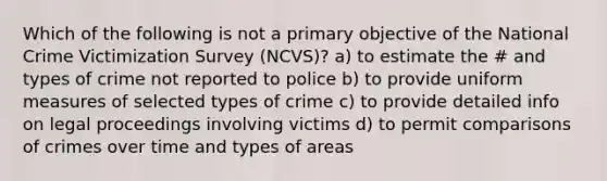 Which of the following is not a primary objective of the National Crime Victimization Survey (NCVS)? a) to estimate the # and types of crime not reported to police b) to provide uniform measures of selected types of crime c) to provide detailed info on legal proceedings involving victims d) to permit comparisons of crimes over time and types of areas