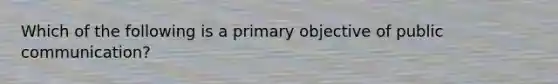 Which of the following is a primary objective of public communication?