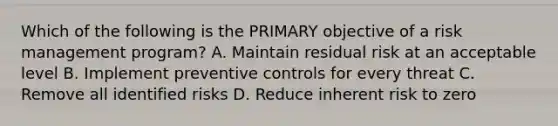 Which of the following is the PRIMARY objective of a risk management program? A. Maintain residual risk at an acceptable level B. Implement preventive controls for every threat C. Remove all identified risks D. Reduce inherent risk to zero