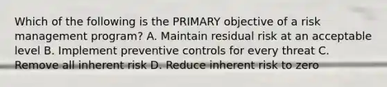 Which of the following is the PRIMARY objective of a risk management program? A. Maintain residual risk at an acceptable level B. Implement preventive controls for every threat C. Remove all inherent risk D. Reduce inherent risk to zero