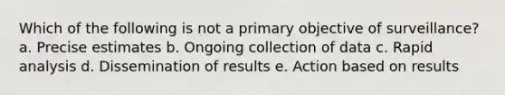 Which of the following is not a primary objective of surveillance? a. Precise estimates b. Ongoing collection of data c. Rapid analysis d. Dissemination of results e. Action based on results