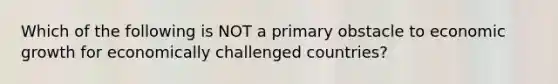 Which of the following is NOT a primary obstacle to economic growth for economically challenged countries?