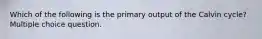 Which of the following is the primary output of the Calvin cycle? Multiple choice question.