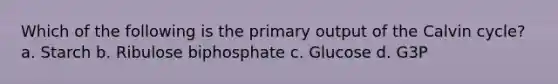 Which of the following is the primary output of the Calvin cycle? a. Starch b. Ribulose biphosphate c. Glucose d. G3P