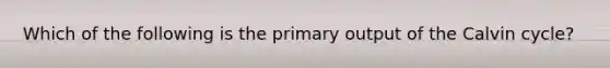 Which of the following is the primary output of the Calvin cycle?