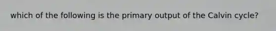 which of the following is the primary output of the Calvin cycle?