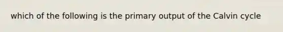 which of the following is the primary output of the Calvin cycle