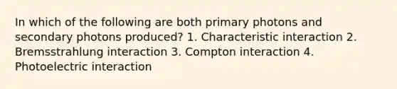 In which of the following are both primary photons and secondary photons produced? 1. Characteristic interaction 2. Bremsstrahlung interaction 3. Compton interaction 4. Photoelectric interaction