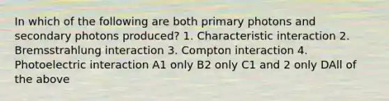 In which of the following are both primary photons and secondary photons produced? 1. Characteristic interaction 2. Bremsstrahlung interaction 3. Compton interaction 4. Photoelectric interaction A1 only B2 only C1 and 2 only DAll of the above