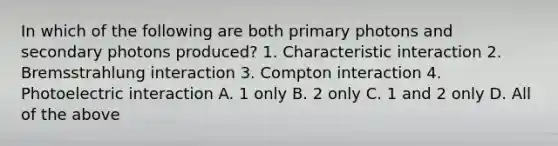 In which of the following are both primary photons and secondary photons produced? 1. Characteristic interaction 2. Bremsstrahlung interaction 3. Compton interaction 4. Photoelectric interaction A. 1 only B. 2 only C. 1 and 2 only D. All of the above