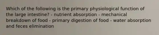 Which of the following is the primary physiological function of the <a href='https://www.questionai.com/knowledge/kGQjby07OK-large-intestine' class='anchor-knowledge'>large intestine</a>? - nutrient absorption - mechanical breakdown of food - primary digestion of food - water absorption and feces elimination