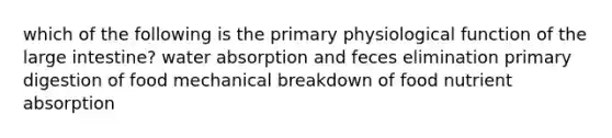 which of the following is the primary physiological function of the <a href='https://www.questionai.com/knowledge/kGQjby07OK-large-intestine' class='anchor-knowledge'>large intestine</a>? water absorption and feces elimination primary digestion of food mechanical breakdown of food nutrient absorption