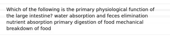 Which of the following is the primary physiological function of the large intestine? water absorption and feces elimination nutrient absorption primary digestion of food mechanical breakdown of food