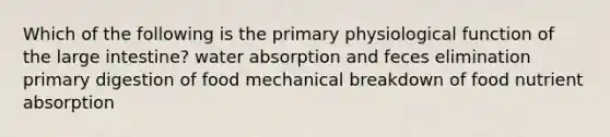 Which of the following is the primary physiological function of the large intestine? water absorption and feces elimination primary digestion of food mechanical breakdown of food nutrient absorption