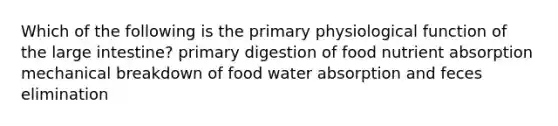 Which of the following is the primary physiological function of the large intestine? primary digestion of food nutrient absorption mechanical breakdown of food water absorption and feces elimination