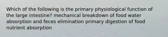 Which of the following is the primary physiological function of the large intestine? mechanical breakdown of food water absorption and feces elimination primary digestion of food nutrient absorption