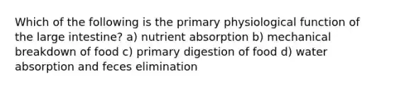 Which of the following is the primary physiological function of the large intestine? a) nutrient absorption b) mechanical breakdown of food c) primary digestion of food d) water absorption and feces elimination